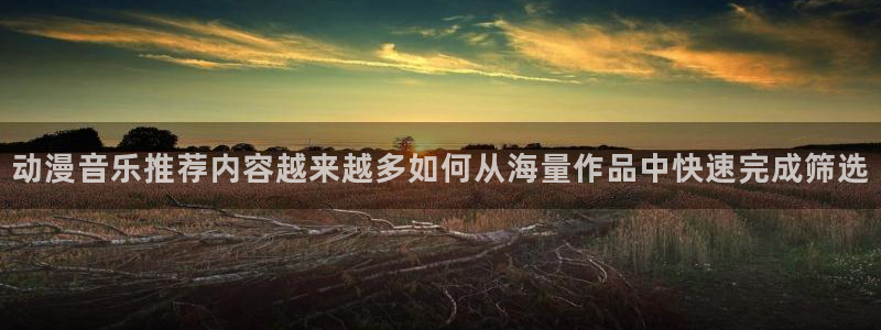 欧美动漫:动漫音乐推荐内容越来越多如何从海量作品中快速完成筛选