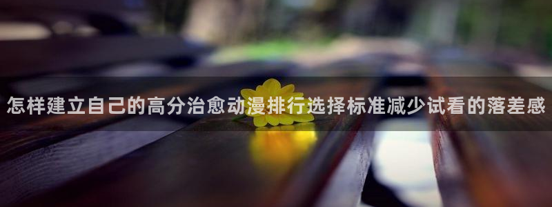 最新动漫大全:怎样建立自己的高分治愈动漫排行选择标准减少试看的落差感