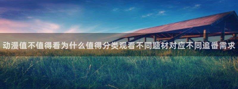 动漫网址大全：动漫值不值得看为什么值得分类观看不同题材对应不同追番需求